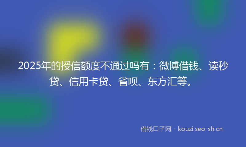 2025年的授信额度不通过吗有：微博借钱、读秒贷、信用卡贷、省呗、东方汇等。