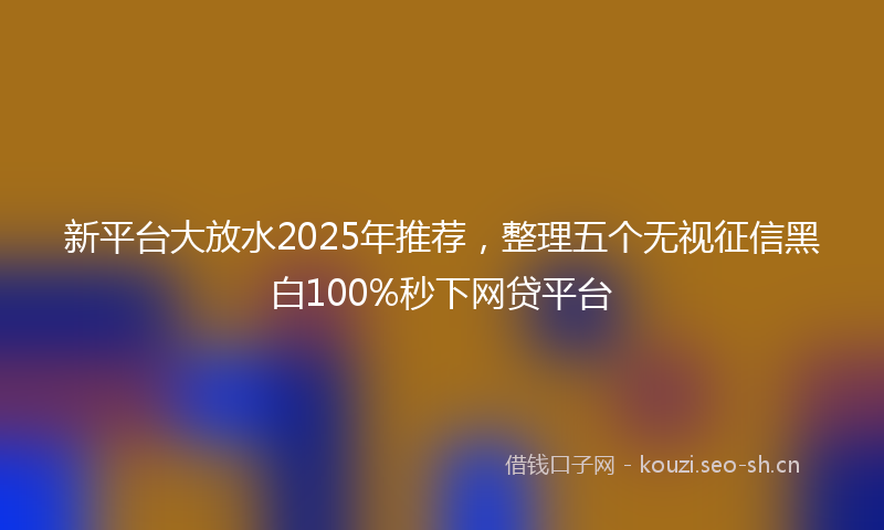 新平台大放水2025年推荐，整理五个无视征信黑白100%秒下网贷平台
