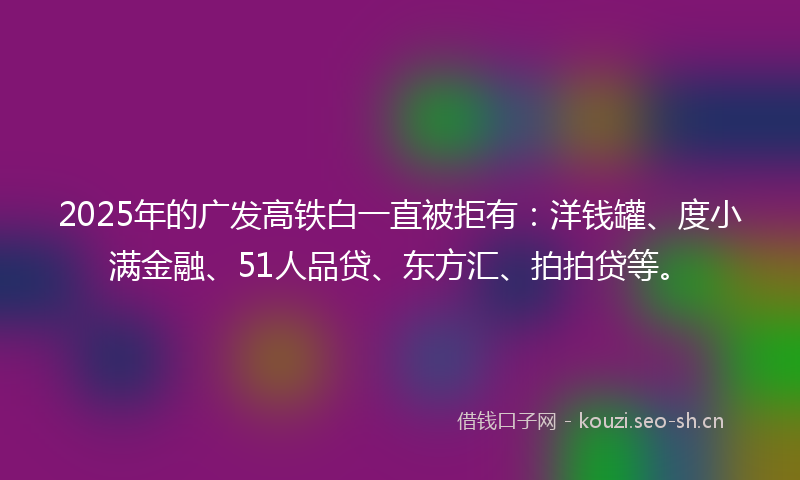 2025年的广发高铁白一直被拒有：洋钱罐、度小满金融、51人品贷、东方汇、拍拍贷等。