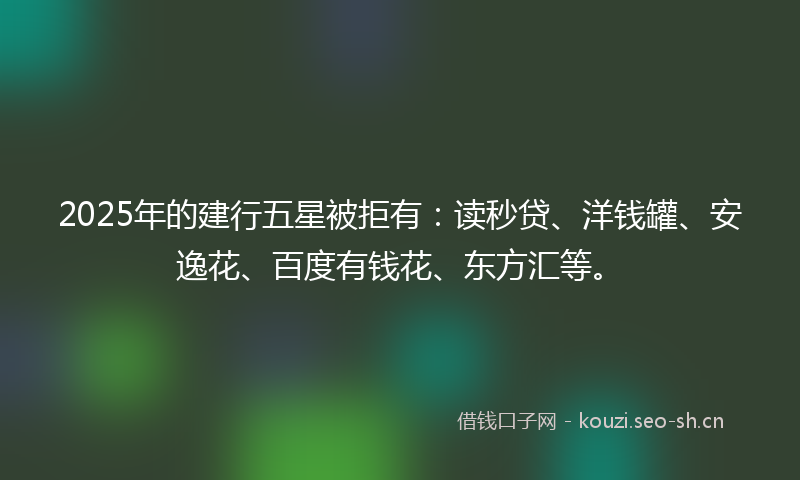 2025年的建行五星被拒有：读秒贷、洋钱罐、安逸花、百度有钱花、东方汇等。