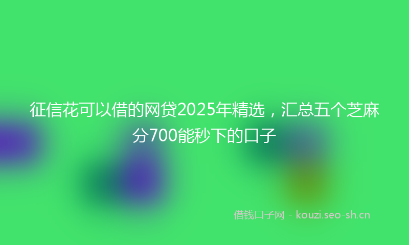 征信花可以借的网贷2025年精选，汇总五个芝麻分700能秒下的口子