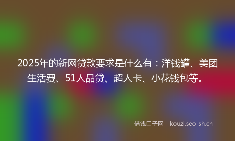 2025年的新网贷款要求是什么有：洋钱罐、美团生活费、51人品贷、超人卡、小花钱包等。