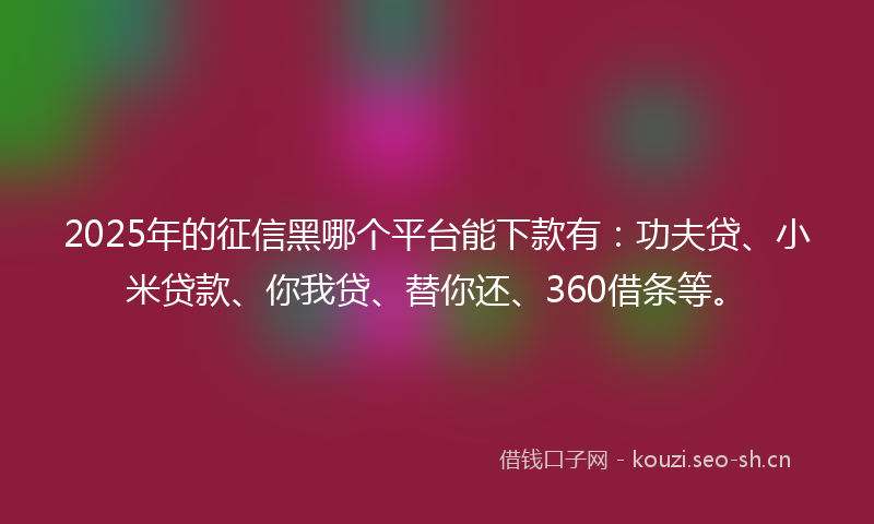 2025年的征信黑哪个平台能下款有：功夫贷、小米贷款、你我贷、替你还、360借条等。