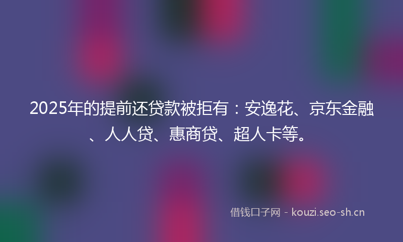 2025年的提前还贷款被拒有：安逸花、京东金融、人人贷、惠商贷、超人卡等。