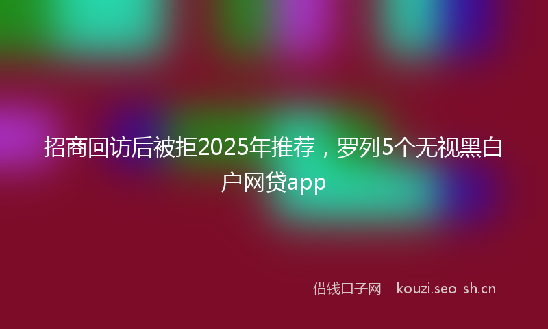 招商回访后被拒2025年推荐，罗列5个无视黑白户网贷app