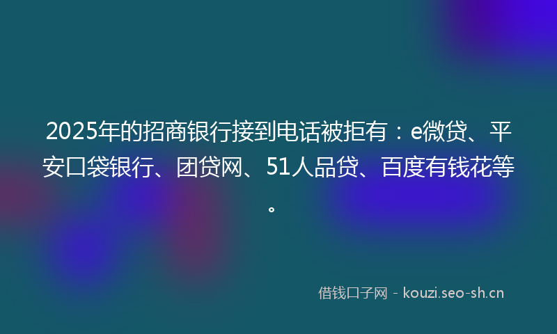 2025年的招商银行接到电话被拒有：e微贷、平安口袋银行、团贷网、51人品贷、百度有钱花等。