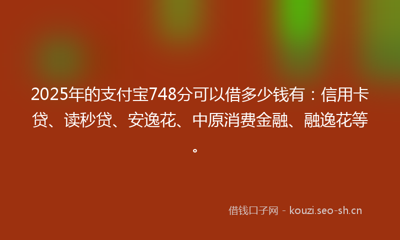 2025年的支付宝748分可以借多少钱有：信用卡贷、读秒贷、安逸花、中原消费金融、融逸花等。