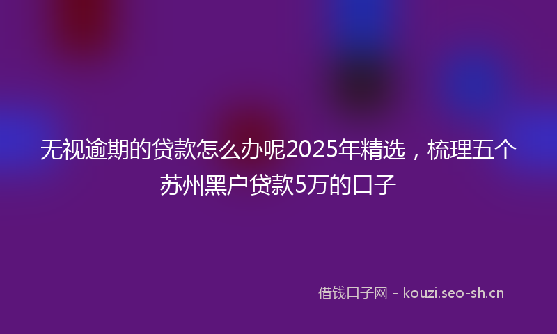 无视逾期的贷款怎么办呢2025年精选，梳理五个苏州黑户贷款5万的口子