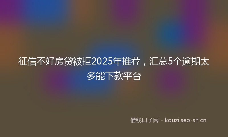 征信不好房贷被拒2025年推荐，汇总5个逾期太多能下款平台