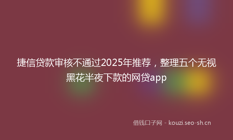 捷信贷款审核不通过2025年推荐，整理五个无视黑花半夜下款的网贷app