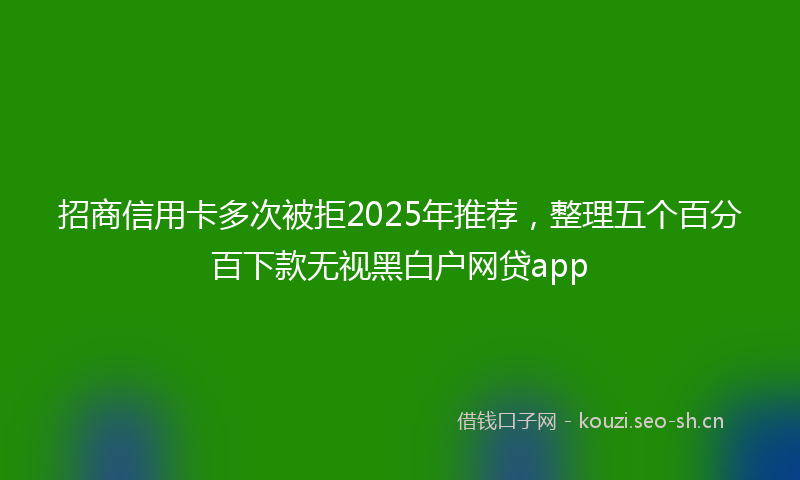 招商信用卡多次被拒2025年推荐，整理五个百分百下款无视黑白户网贷app