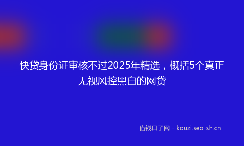 快贷身份证审核不过2025年精选，概括5个真正无视风控黑白的网贷