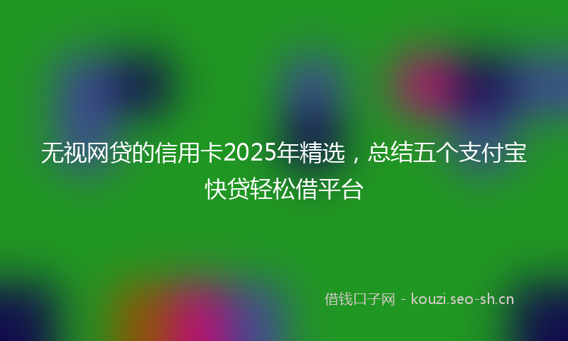 无视网贷的信用卡2025年精选，总结五个支付宝快贷轻松借平台