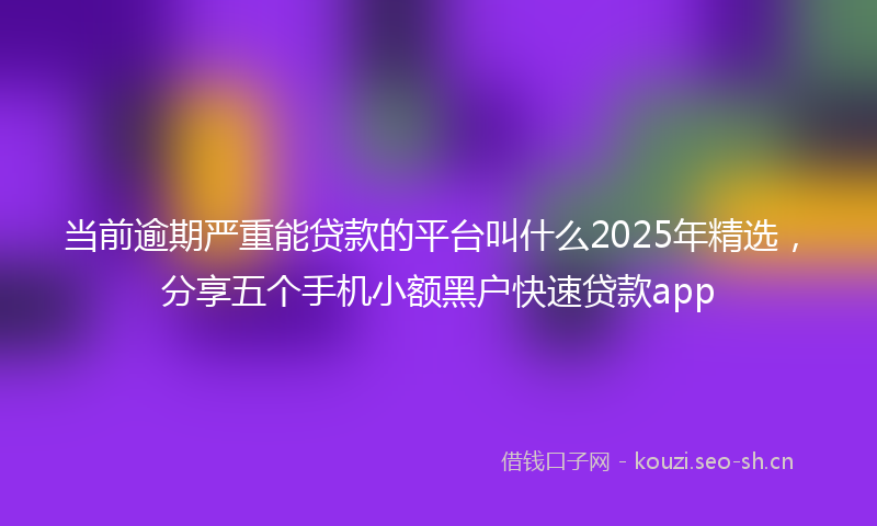 当前逾期严重能贷款的平台叫什么2025年精选，分享五个手机小额黑户快速贷款app