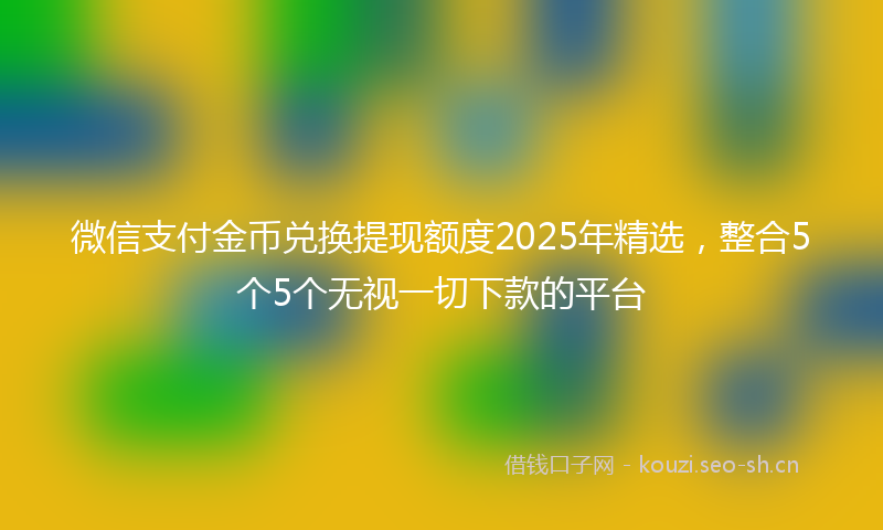 微信支付金币兑换提现额度2025年精选,整合5个5个无视一切下款的平台