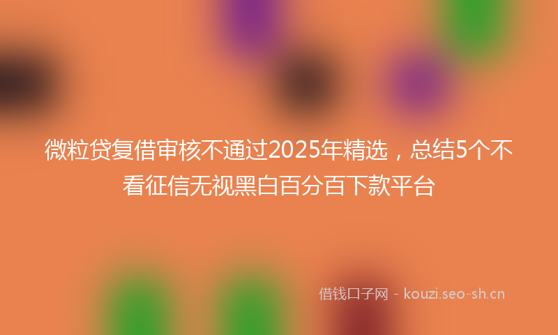 微粒贷复借审核不通过2025年精选，总结5个不看征信无视黑白百分百下款平台