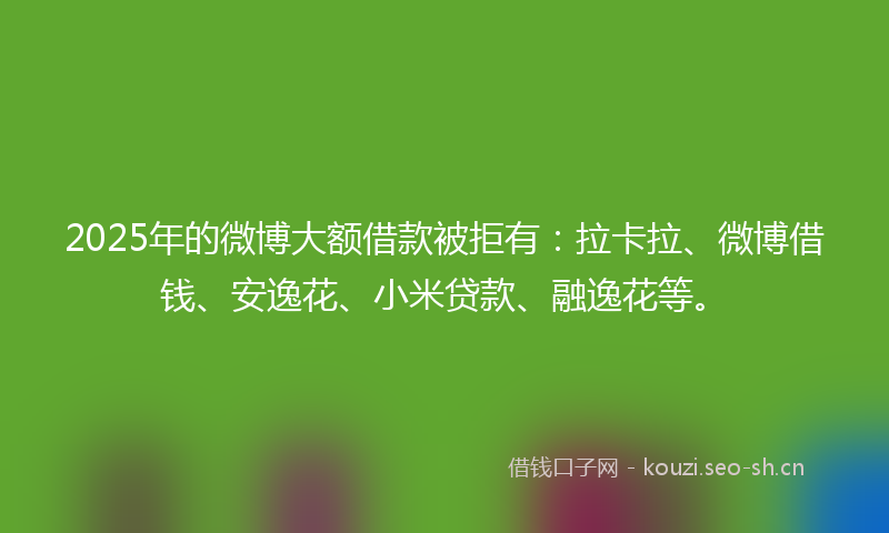 2025年的微博大额借款被拒有：拉卡拉、微博借钱、安逸花、小米贷款、融逸花等。