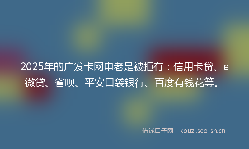 2025年的广发卡网申老是被拒有：信用卡贷、e微贷、省呗、平安口袋银行、百度有钱花等。