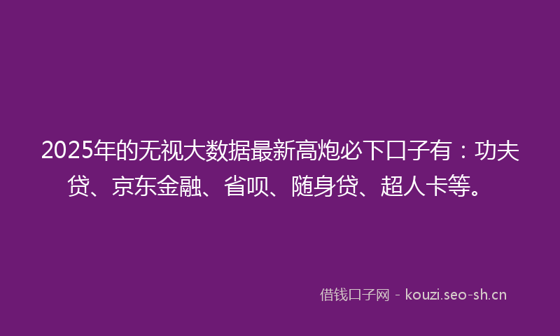 2025年的无视大数据最新高炮必下口子有：功夫贷、京东金融、省呗、随身贷、超人卡等。