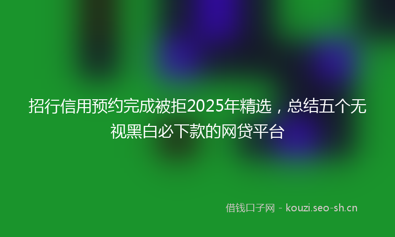 招行信用预约完成被拒2025年精选，总结五个无视黑白必下款的网贷平台