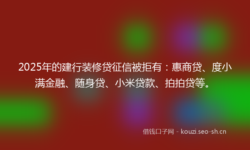 2025年的建行装修贷征信被拒有：惠商贷、度小满金融、随身贷、小米贷款、拍拍贷等。