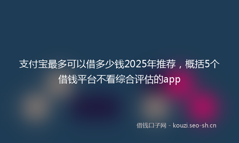 支付宝最多可以借多少钱2025年推荐，概括5个借钱平台不看综合评估的app