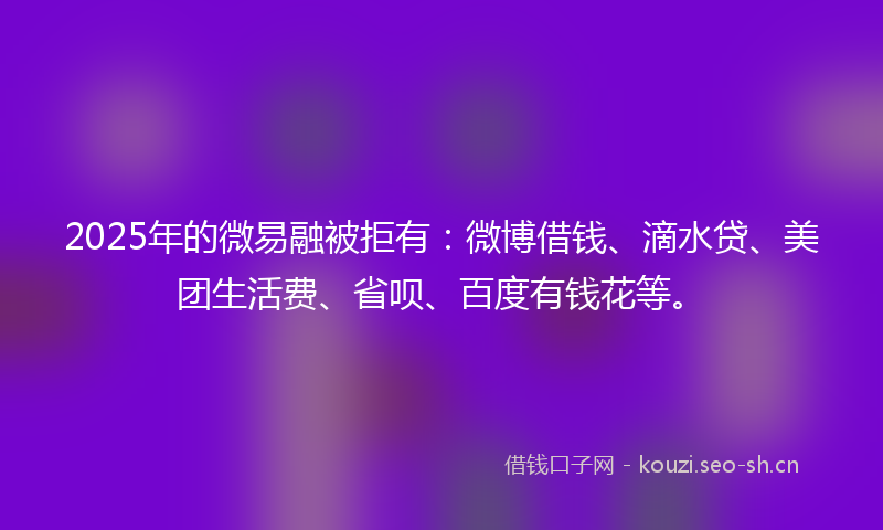 2025年的微易融被拒有：微博借钱、滴水贷、美团生活费、省呗、百度有钱花等。