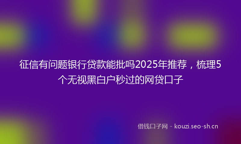征信有问题银行贷款能批吗2025年推荐，梳理5个无视黑白户秒过的网贷口子