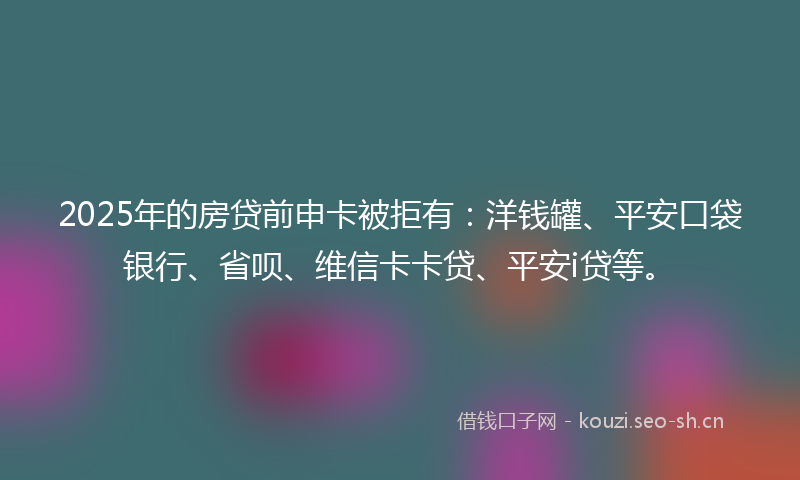 2025年的房贷前申卡被拒有：洋钱罐、平安口袋银行、省呗、维信卡卡贷、平安i贷等。