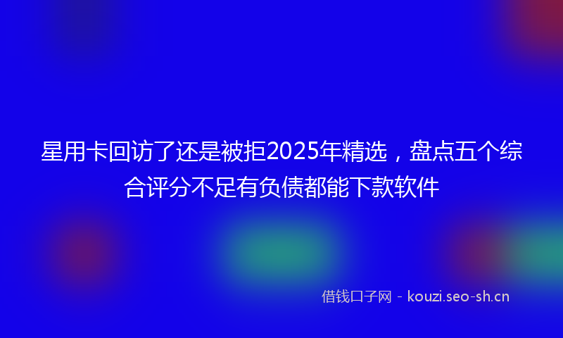 星用卡回访了还是被拒2025年精选，盘点五个综合评分不足有负债都能下款软件