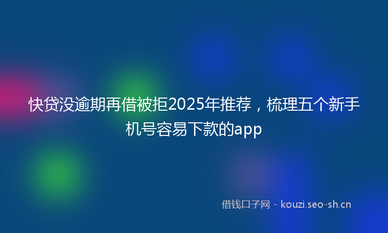 快贷没逾期再借被拒2025年推荐，梳理五个新手机号容易下款的app