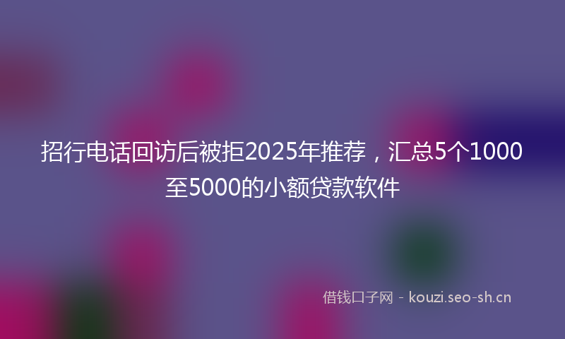 招行电话回访后被拒2025年推荐，汇总5个1000至5000的小额贷款软件