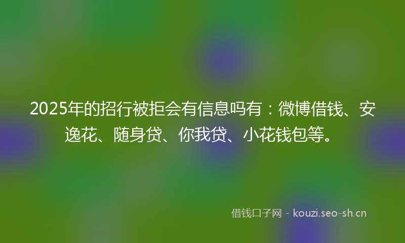 2025年的招行被拒会有信息吗有：微博借钱、安逸花、随身贷、你我贷、小花钱包等。