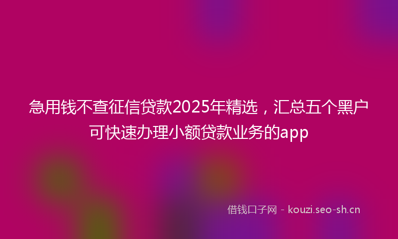 急用钱不查征信贷款2025年精选，汇总五个黑户可快速办理小额贷款业务的app