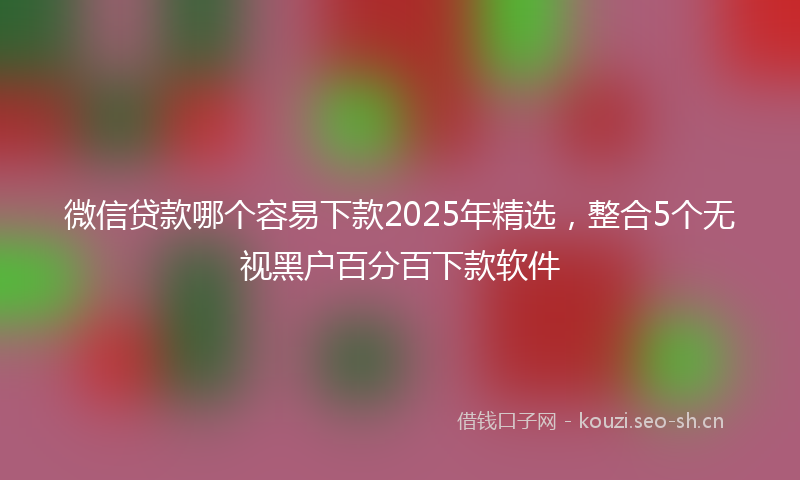 微信贷款哪个容易下款2025年精选，整合5个无视黑户百分百下款软件