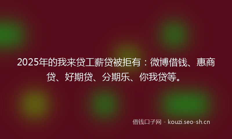 2025年的我来贷工薪贷被拒有：微博借钱、惠商贷、好期贷、分期乐、你我贷等。