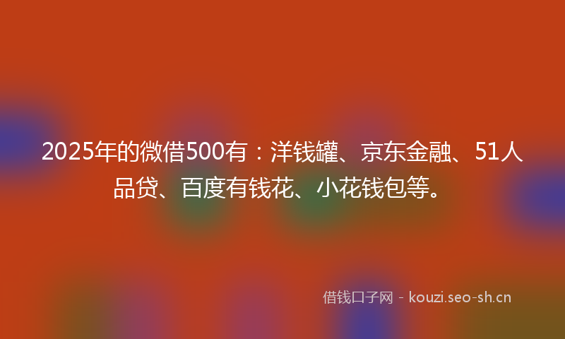 2025年的微借500有：洋钱罐、京东金融、51人品贷、百度有钱花、小花钱包等。