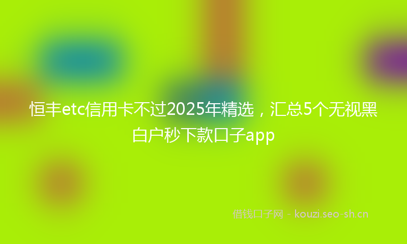 恒丰etc信用卡不过2025年精选，汇总5个无视黑白户秒下款口子app