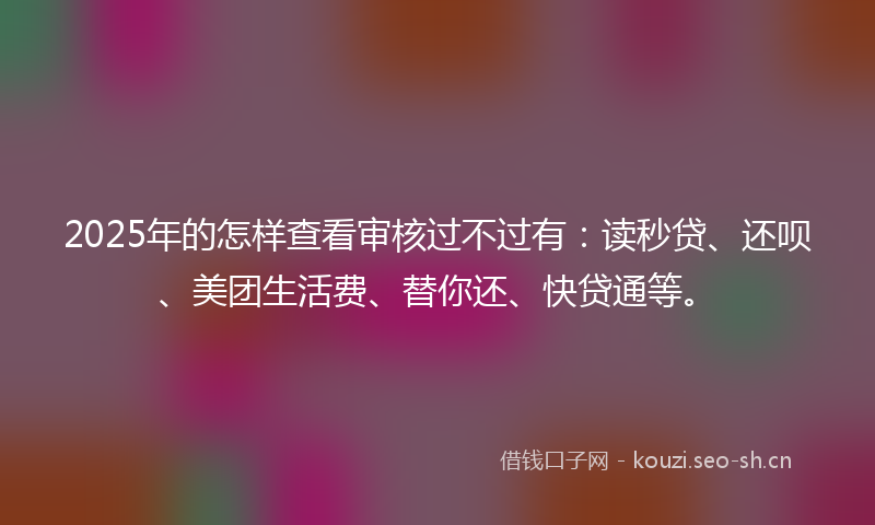 2025年的怎样查看审核过不过有：读秒贷、还呗、美团生活费、替你还、快贷通等。