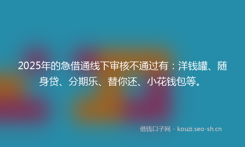 2025年的急借通线下审核不通过有：洋钱罐、随身贷、分期乐、替你还、小花钱包等。