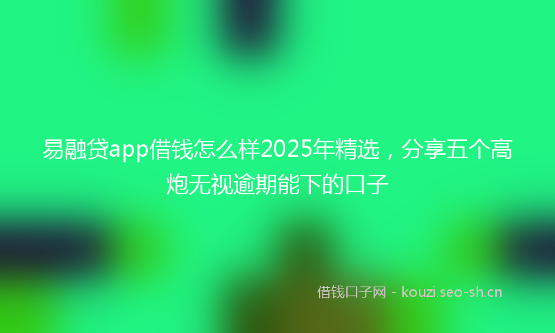 易融贷app借钱怎么样2025年精选，分享五个高炮无视逾期能下的口子