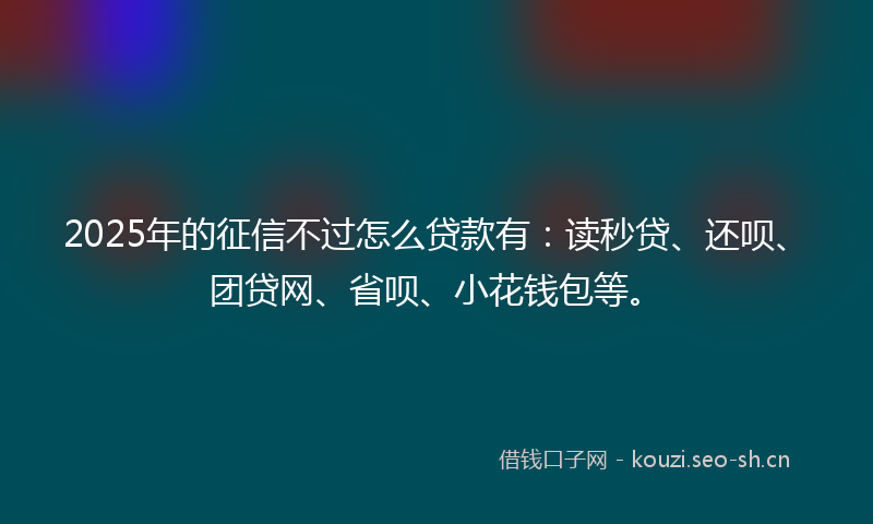 2025年的征信不过怎么贷款有：读秒贷、还呗、团贷网、省呗、小花钱包等。