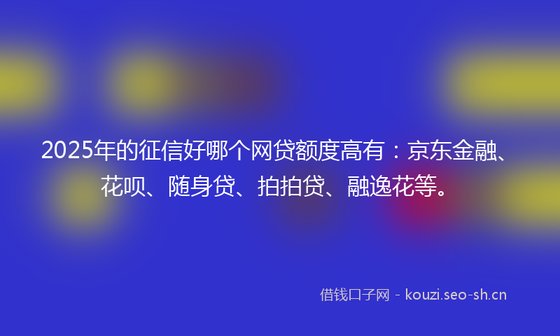 2025年的征信好哪个网贷额度高有：京东金融、花呗、随身贷、拍拍贷、融逸花等。