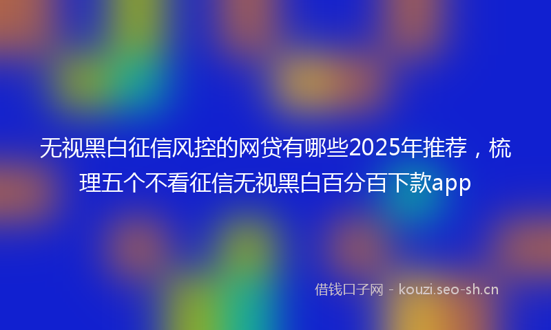 无视黑白征信风控的网贷有哪些2025年推荐，梳理五个不看征信无视黑白百分百下款app