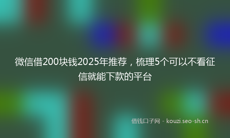 微信借200块钱2025年推荐，梳理5个可以不看征信就能下款的平台