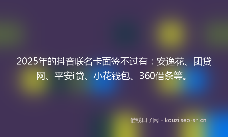 2025年的抖音联名卡面签不过有：安逸花、团贷网、平安i贷、小花钱包、360借条等。