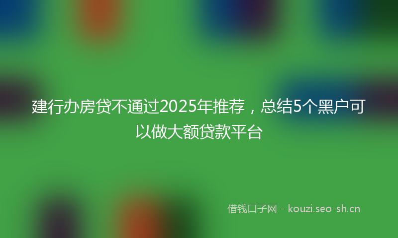 建行办房贷不通过2025年推荐，总结5个黑户可以做大额贷款平台