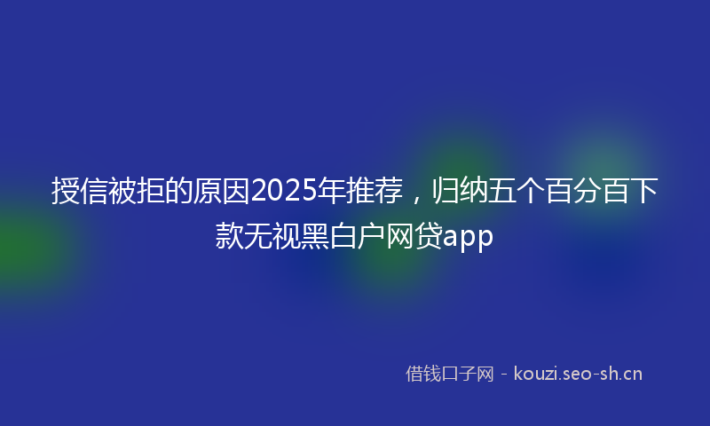 授信被拒的原因2025年推荐，归纳五个百分百下款无视黑白户网贷app