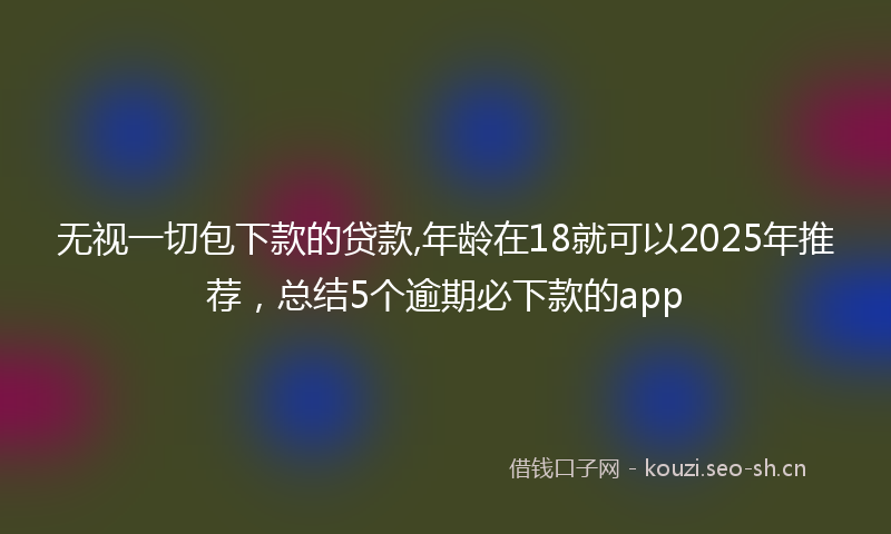 无视一切包下款的贷款,年龄在18就可以2025年推荐，总结5个逾期必下款的app