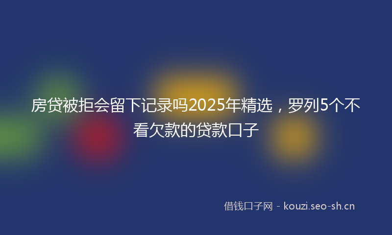 房贷被拒会留下记录吗2025年精选，罗列5个不看欠款的贷款口子